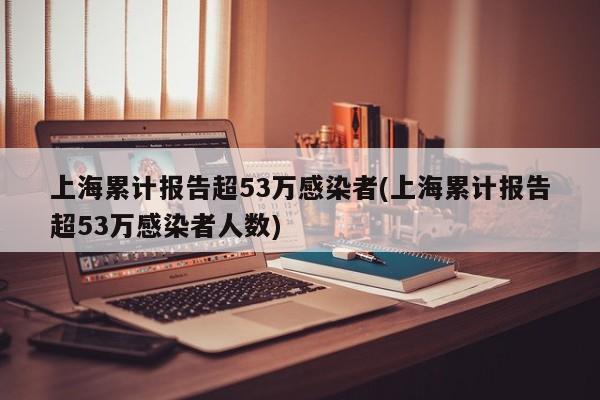 上海累计报告超53万感染者(上海累计报告超53万感染者人数)