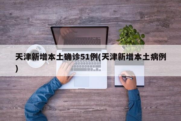 天津新增本土确诊51例(天津新增本土病例)