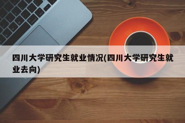 四川大学研究生就业情况(四川大学研究生就业去向)