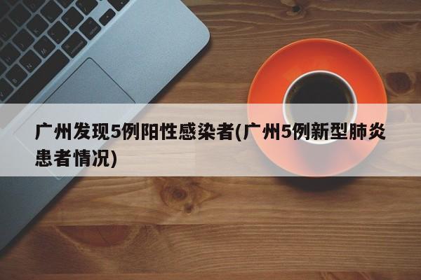 广州发现5例阳性感染者(广州5例新型肺炎患者情况)