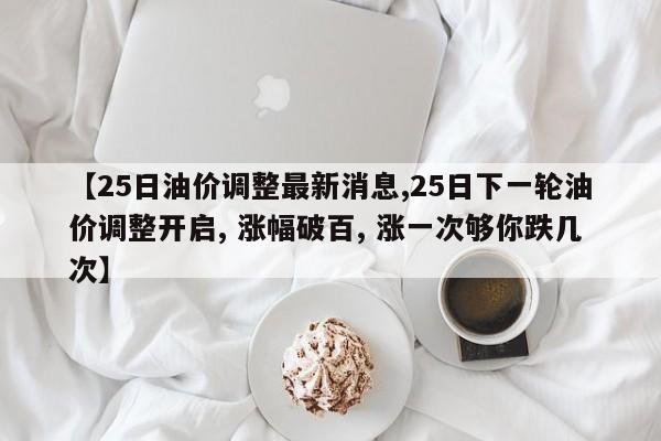 【25日油价调整最新消息,25日下一轮油价调整开启, 涨幅破百, 涨一次够你跌几次】