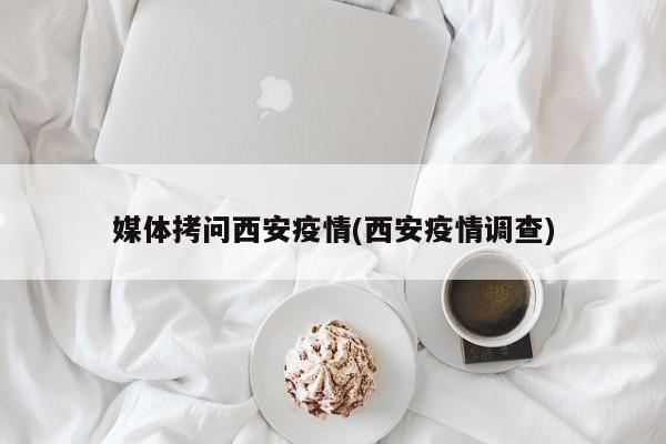 媒体拷问西安疫情(西安疫情调查)
