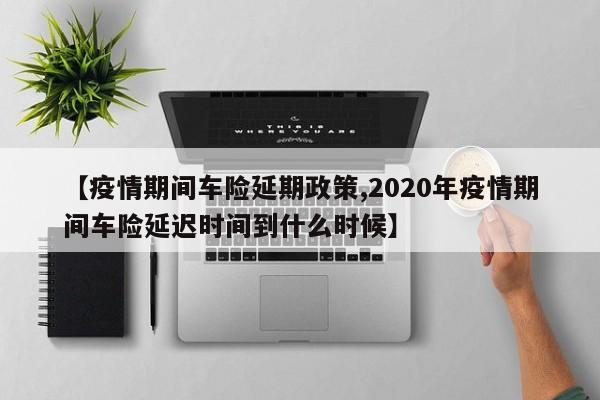 【疫情期间车险延期政策,2020年疫情期间车险延迟时间到什么时候】