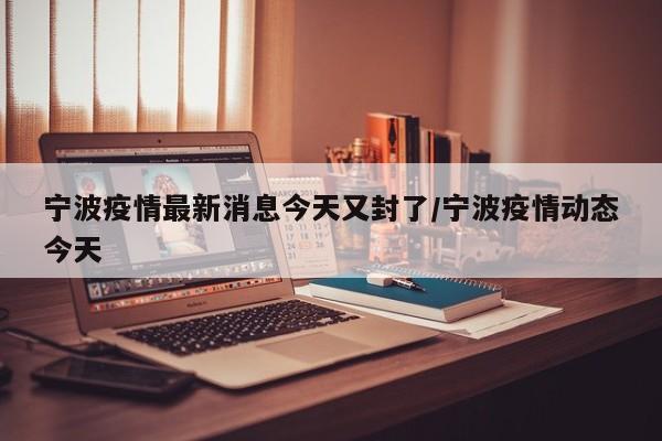 宁波疫情最新消息今天又封了/宁波疫情动态今天