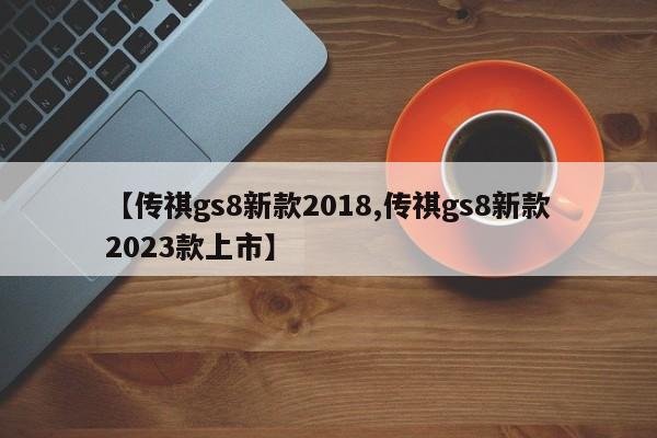 【传祺gs8新款2018,传祺gs8新款2023款上市】