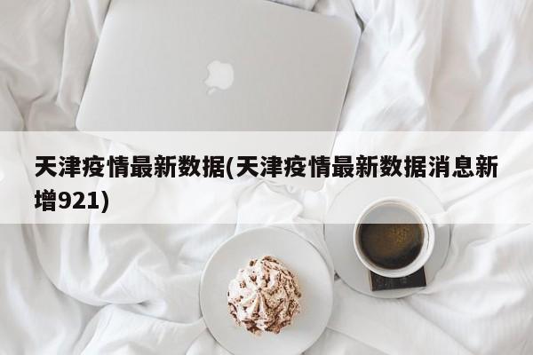 天津疫情最新数据(天津疫情最新数据消息新增921)