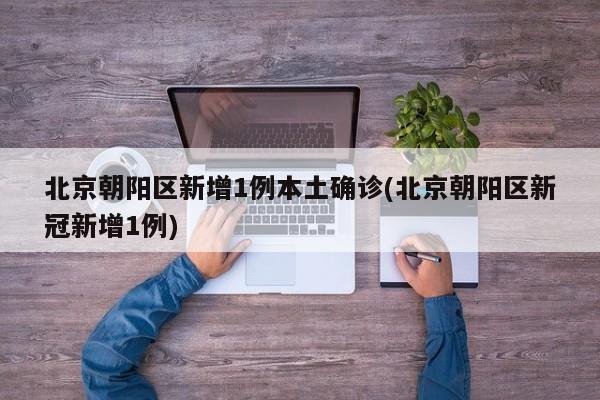 北京朝阳区新增1例本土确诊(北京朝阳区新冠新增1例)