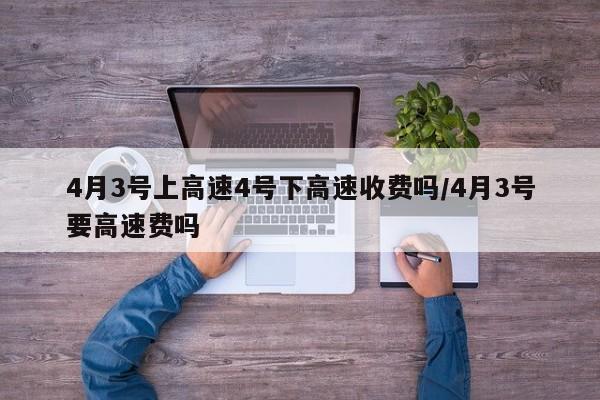 4月3号上高速4号下高速收费吗/4月3号要高速费吗