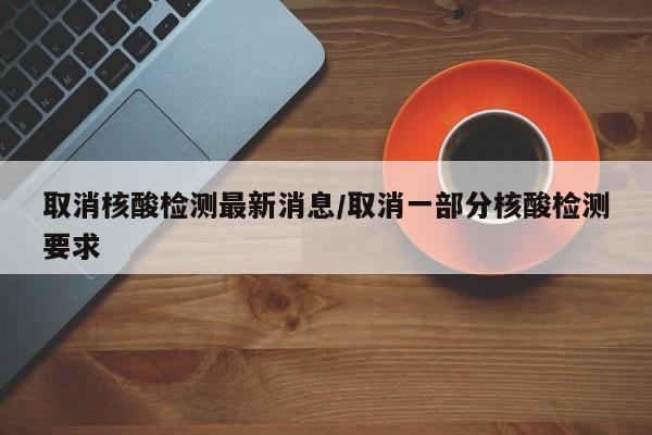 取消核酸检测最新消息/取消一部分核酸检测要求