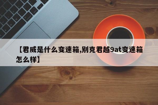 【君威是什么变速箱,别克君越9at变速箱怎么样】
