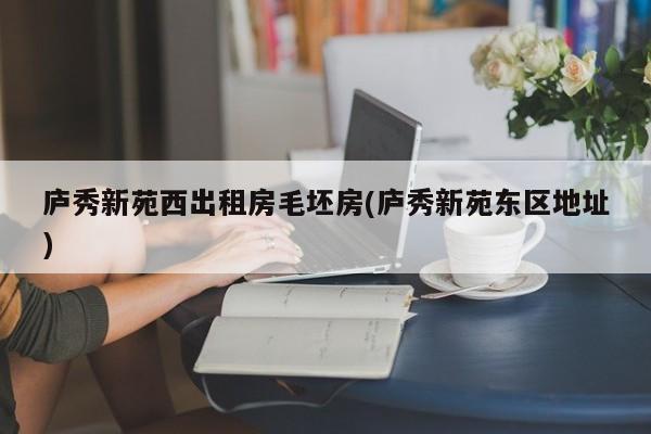 庐秀新苑西出租房毛坯房(庐秀新苑东区地址)