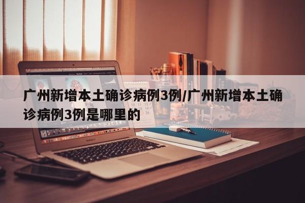 广州新增本土确诊病例3例/广州新增本土确诊病例3例是哪里的