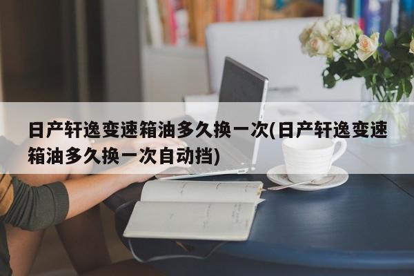 日产轩逸变速箱油多久换一次(日产轩逸变速箱油多久换一次自动挡)