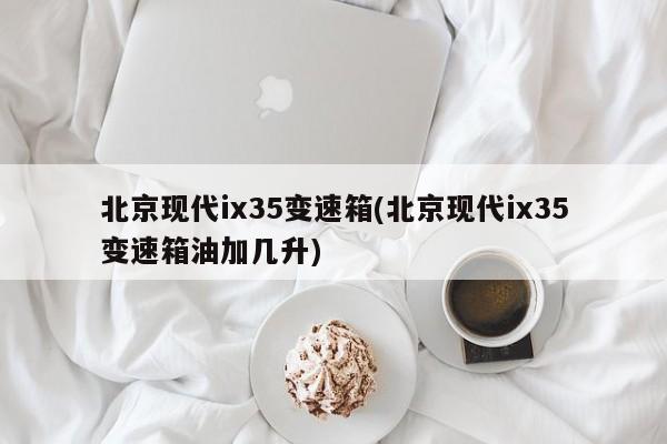 北京现代ix35变速箱(北京现代ix35变速箱油加几升)