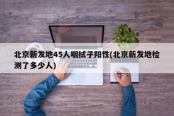 北京新发地45人咽拭子阳性(北京新发地检测了多少人)