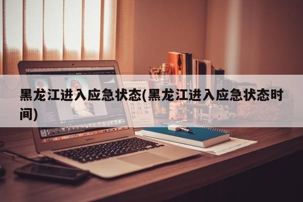 黑龙江进入应急状态(黑龙江进入应急状态时间)