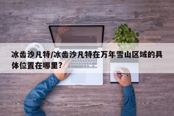冰齿沙凡特/冰齿沙凡特在万年雪山区域的具体位置在哪里?