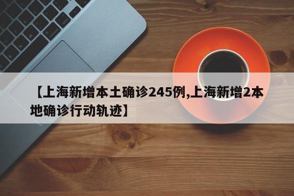 【上海新增本土确诊245例,上海新增2本地确诊行动轨迹】