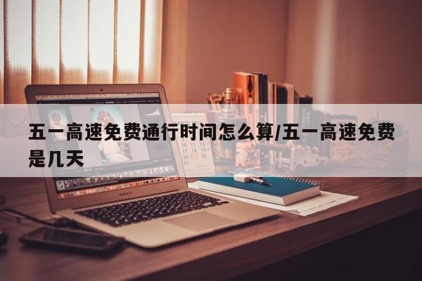 五一高速免费通行时间怎么算/五一高速免费是几天