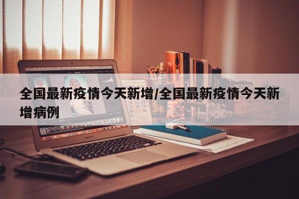 全国最新疫情今天新增/全国最新疫情今天新增病例