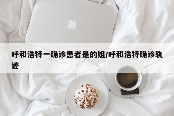 呼和浩特一确诊患者是的姐/呼和浩特确诊轨迹