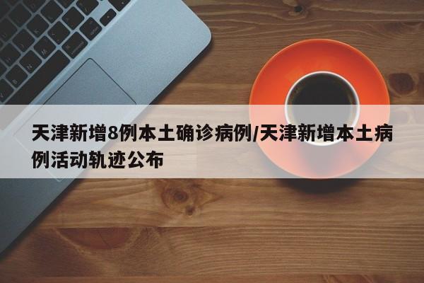 天津新增8例本土确诊病例/天津新增本土病例活动轨迹公布