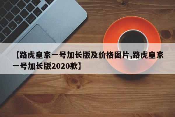 【路虎皇家一号加长版及价格图片,路虎皇家一号加长版2020款】