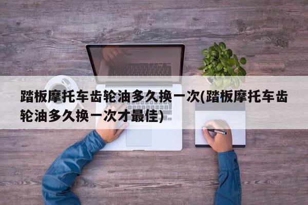 踏板摩托车齿轮油多久换一次(踏板摩托车齿轮油多久换一次才最佳)