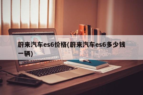 蔚来汽车es6价格(蔚来汽车es6多少钱一辆)