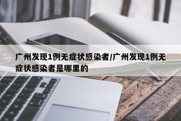 广州发现1例无症状感染者/广州发现1例无症状感染者是哪里的