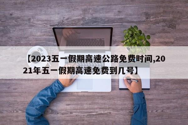 【2023五一假期高速公路免费时间,2021年五一假期高速免费到几号】