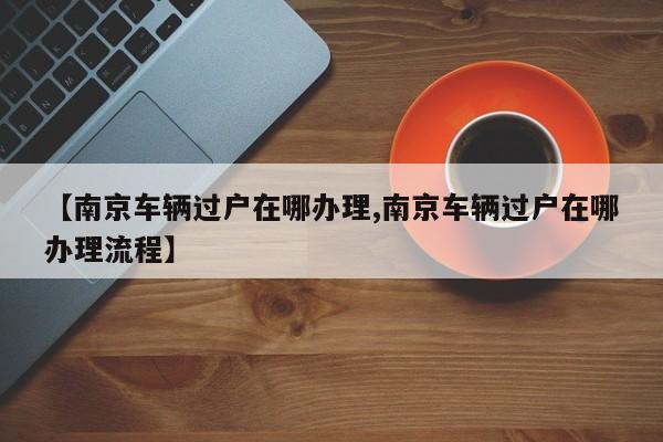 【南京车辆过户在哪办理,南京车辆过户在哪办理流程】