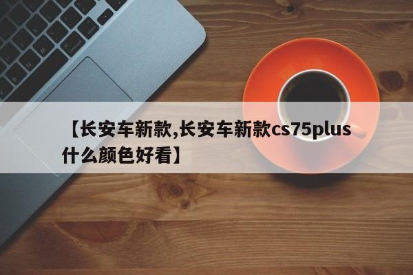 【长安车新款,长安车新款cs75plus什么颜色好看】