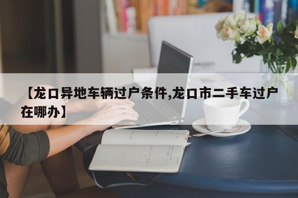 【龙口异地车辆过户条件,龙口市二手车过户在哪办】