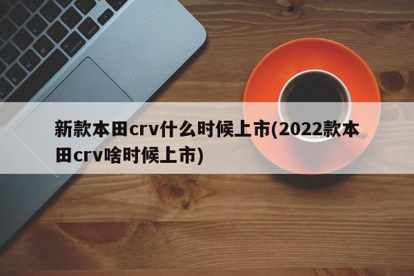 新款本田crv什么时候上市(2022款本田crv啥时候上市)