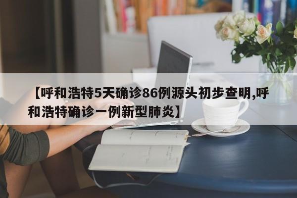 【呼和浩特5天确诊86例源头初步查明,呼和浩特确诊一例新型肺炎】