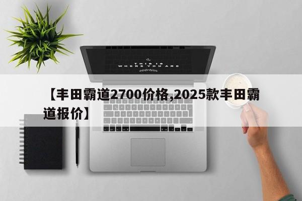 【丰田霸道2700价格,2025款丰田霸道报价】