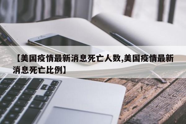 【美国疫情最新消息死亡人数,美国疫情最新消息死亡比例】