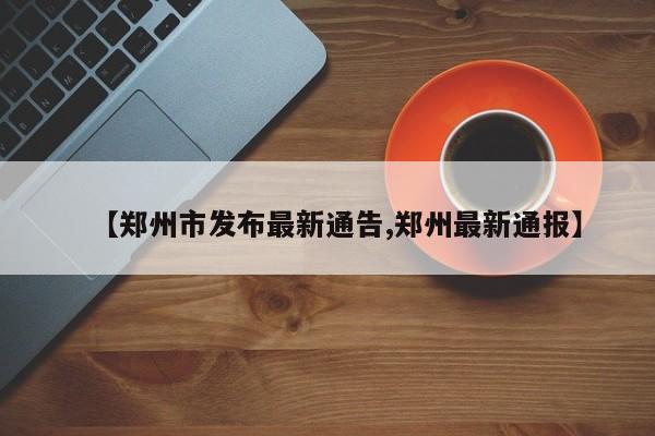 【郑州市发布最新通告,郑州最新通报】