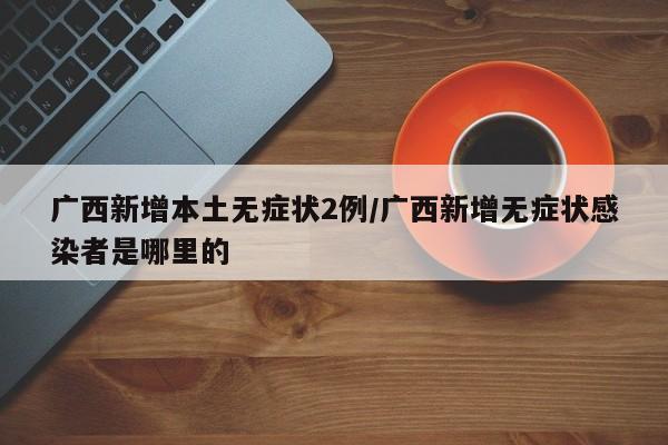 广西新增本土无症状2例/广西新增无症状感染者是哪里的