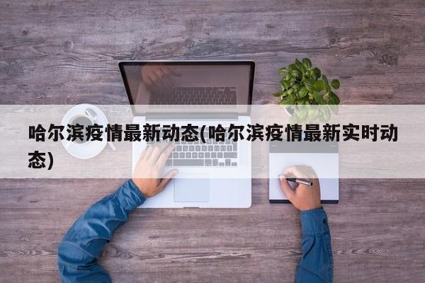 哈尔滨疫情最新动态(哈尔滨疫情最新实时动态)