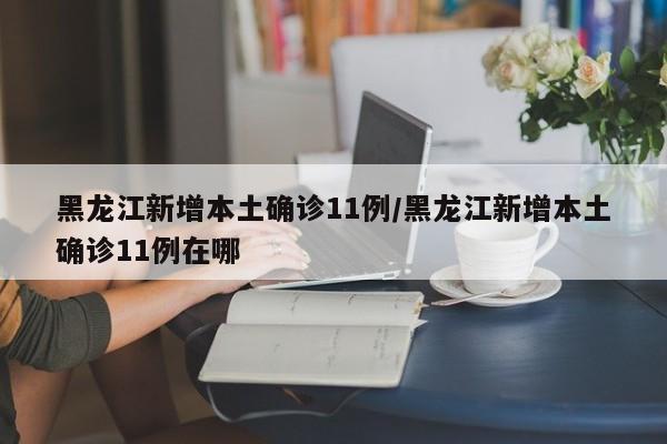 黑龙江新增本土确诊11例/黑龙江新增本土确诊11例在哪