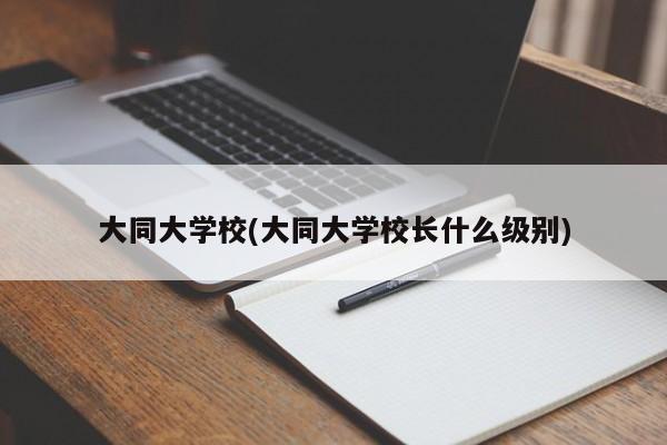 大同大学校(大同大学校长什么级别)