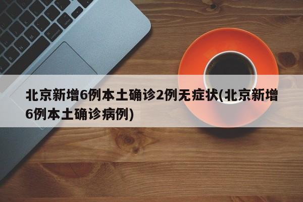 北京新增6例本土确诊2例无症状(北京新增6例本土确诊病例)
