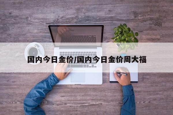 国内今日金价/国内今日金价周大福