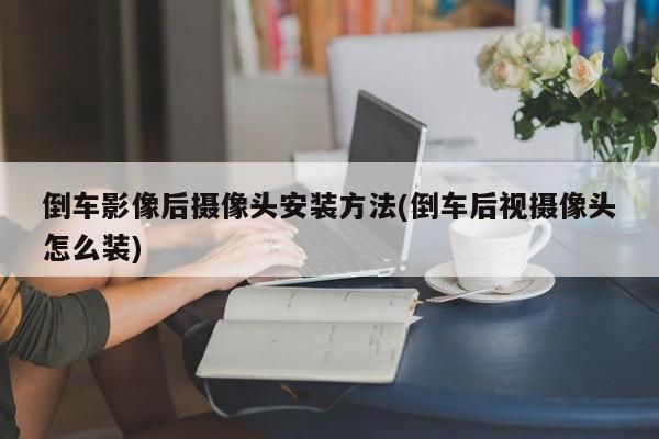 倒车影像后摄像头安装方法(倒车后视摄像头怎么装)