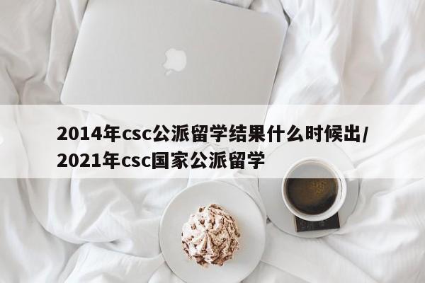 2014年csc公派留学结果什么时候出/2021年csc国家公派留学