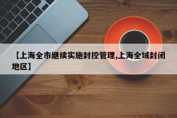 【上海全市继续实施封控管理,上海全域封闭地区】
