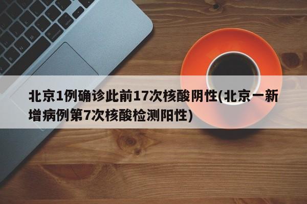 北京1例确诊此前17次核酸阴性(北京一新增病例第7次核酸检测阳性)
