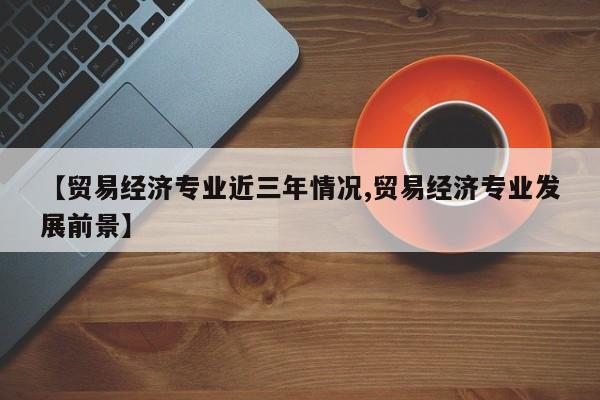 【贸易经济专业近三年情况,贸易经济专业发展前景】